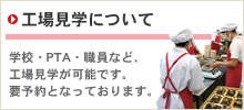 工場見学について 学校・PTA・職員など、工場見学が可能です。要予約となっております。